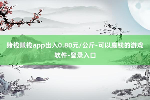 赌钱赚钱app出入0.80元/公斤-可以赢钱的游戏软件-登录入口