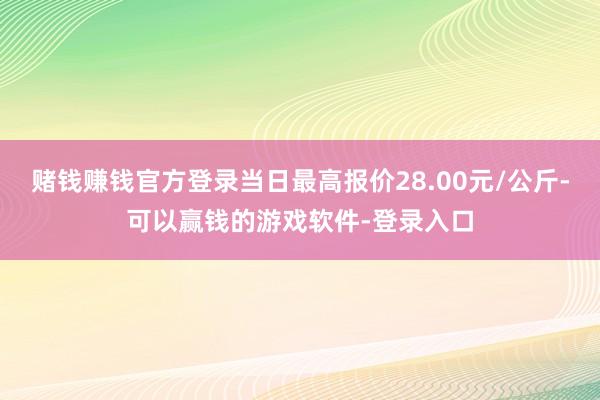 赌钱赚钱官方登录当日最高报价28.00元/公斤-可以赢钱的游戏软件-登录入口