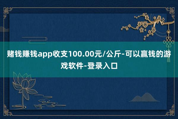 赌钱赚钱app收支100.00元/公斤-可以赢钱的游戏软件-登录入口