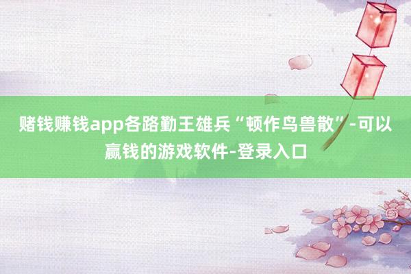 赌钱赚钱app各路勤王雄兵“顿作鸟兽散”-可以赢钱的游戏软件-登录入口