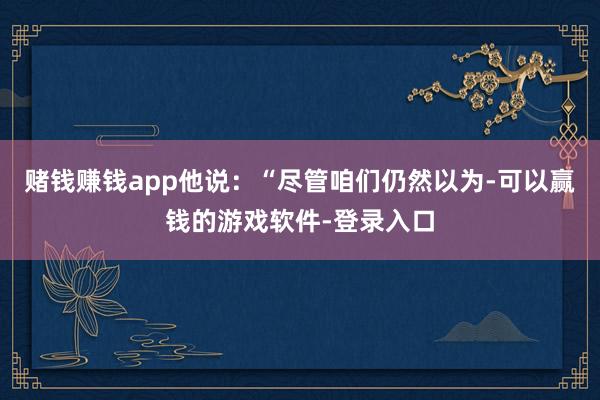 赌钱赚钱app他说：“尽管咱们仍然以为-可以赢钱的游戏软件-登录入口