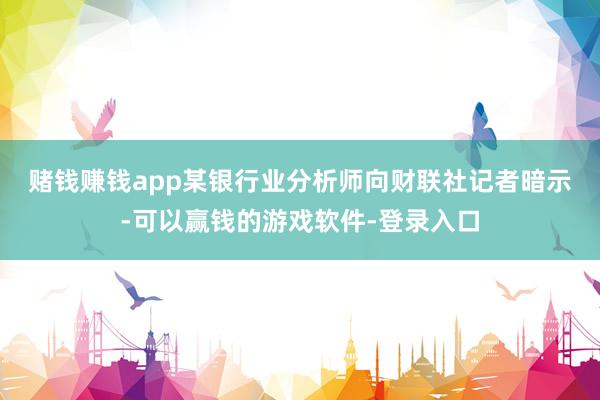 赌钱赚钱app　　某银行业分析师向财联社记者暗示-可以赢钱的游戏软件-登录入口