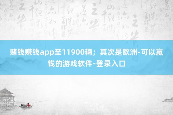 赌钱赚钱app至11900辆；其次是欧洲-可以赢钱的游戏软件-登录入口