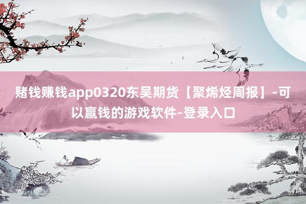 赌钱赚钱app0320东吴期货【聚烯烃周报】-可以赢钱的游戏软件-登录入口