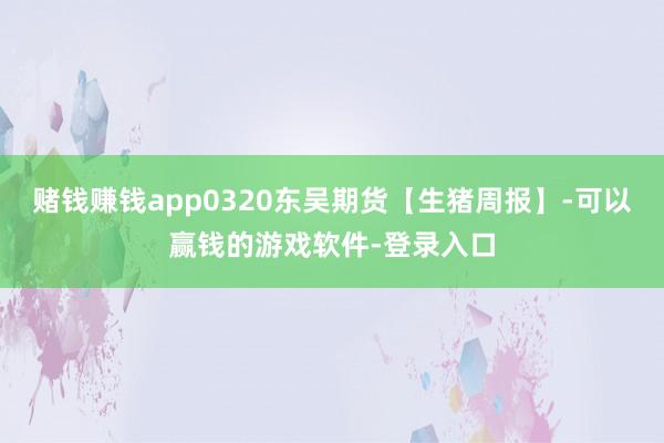 赌钱赚钱app0320东吴期货【生猪周报】-可以赢钱的游戏软件-登录入口