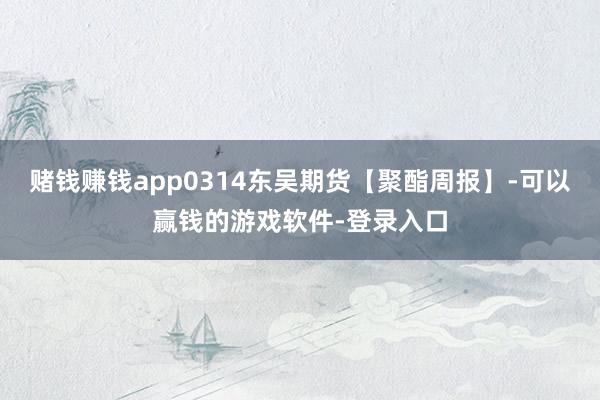 赌钱赚钱app0314东吴期货【聚酯周报】-可以赢钱的游戏软件-登录入口