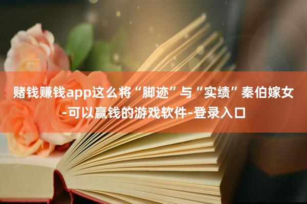 赌钱赚钱app这么将“脚迹”与“实绩”秦伯嫁女-可以赢钱的游戏软件-登录入口