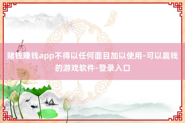 赌钱赚钱app不得以任何面目加以使用-可以赢钱的游戏软件-登录入口