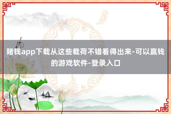 赌钱app下载从这些载荷不错看得出来-可以赢钱的游戏软件-登录入口