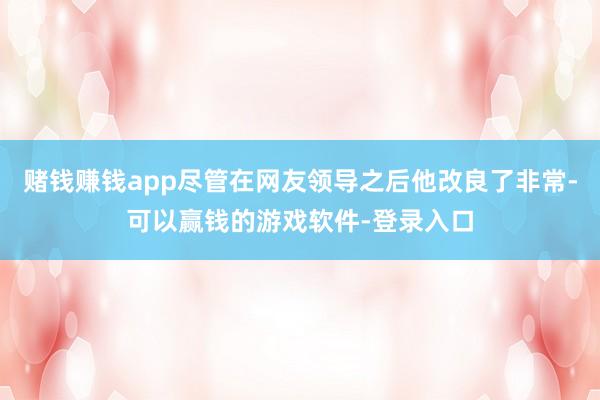 赌钱赚钱app尽管在网友领导之后他改良了非常-可以赢钱的游戏软件-登录入口