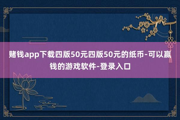 赌钱app下载四版50元四版50元的纸币-可以赢钱的游戏软件-登录入口