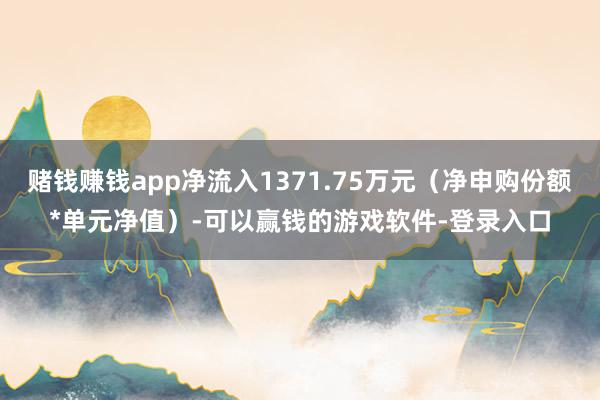 赌钱赚钱app净流入1371.75万元（净申购份额*单元净值）-可以赢钱的游戏软件-登录入口