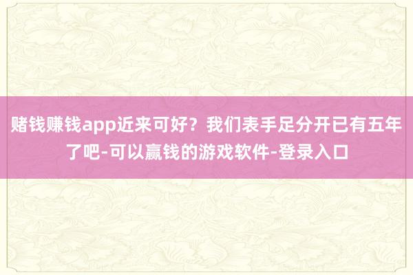 赌钱赚钱app近来可好?我们表手足分开已有五年了吧-可以赢钱的游戏软件-登录入口