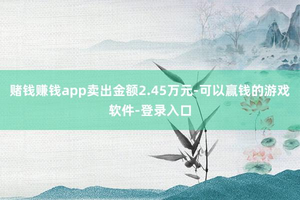 赌钱赚钱app卖出金额2.45万元-可以赢钱的游戏软件-登录入口