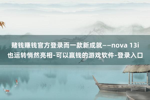 赌钱赚钱官方登录而一款新成就——nova 13i也运转悄然亮相-可以赢钱的游戏软件-登录入口