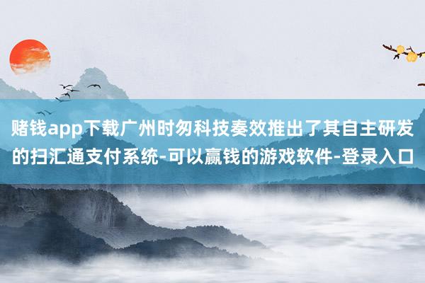 赌钱app下载广州时匆科技奏效推出了其自主研发的扫汇通支付系统-可以赢钱的游戏软件-登录入口