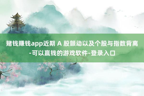 赌钱赚钱app近期 A 股颤动以及个股与指数背离-可以赢钱的游戏软件-登录入口