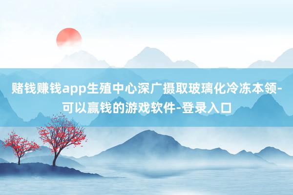赌钱赚钱app生殖中心深广摄取玻璃化冷冻本领-可以赢钱的游戏软件-登录入口