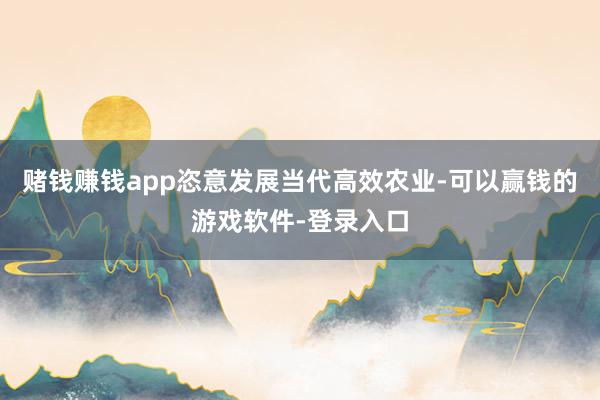 赌钱赚钱app恣意发展当代高效农业-可以赢钱的游戏软件-登录入口