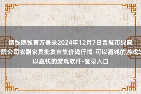赌钱赚钱官方登录2024年12月7日晋城市绿盛农工商实业有限公司农副家具批发市集价钱行情-可以赢钱的游戏软件-登录入口
