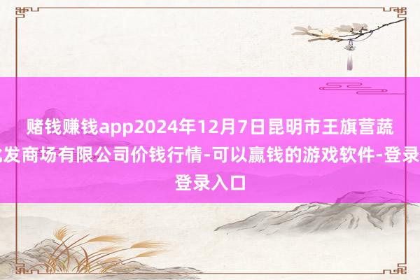 赌钱赚钱app2024年12月7日昆明市王旗营蔬菜批发商场有限公司价钱行情-可以赢钱的游戏软件-登录入口