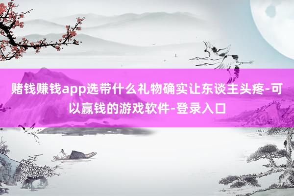 赌钱赚钱app选带什么礼物确实让东谈主头疼-可以赢钱的游戏软件-登录入口