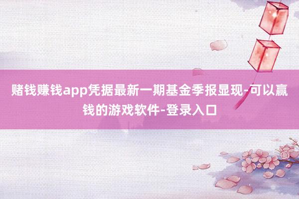 赌钱赚钱app凭据最新一期基金季报显现-可以赢钱的游戏软件-登录入口