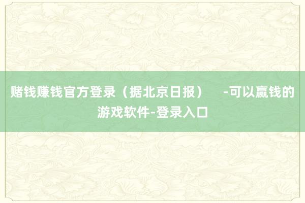 赌钱赚钱官方登录（据北京日报）    -可以赢钱的游戏软件-登录入口