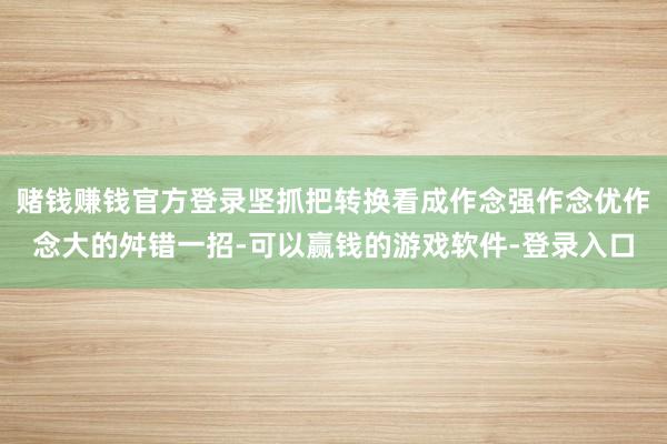 赌钱赚钱官方登录坚抓把转换看成作念强作念优作念大的舛错一招-可以赢钱的游戏软件-登录入口