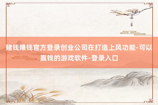 赌钱赚钱官方登录创业公司在打造上风功能-可以赢钱的游戏软件-登录入口