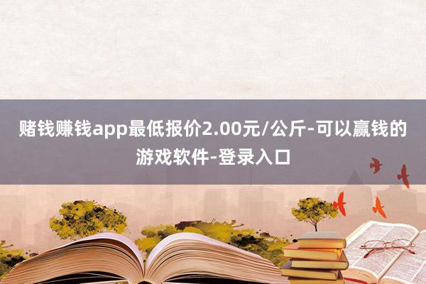赌钱赚钱app最低报价2.00元/公斤-可以赢钱的游戏软件-登录入口