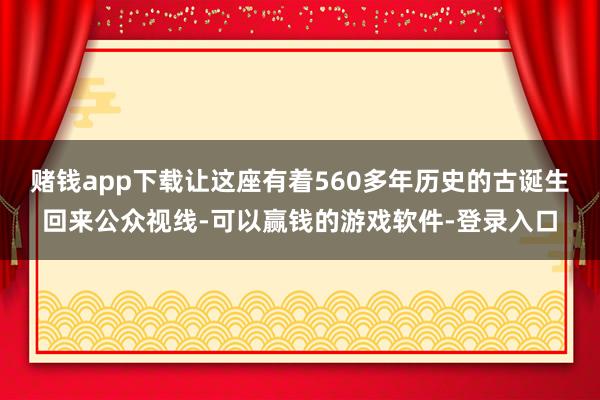 赌钱app下载让这座有着560多年历史的古诞生回来公众视线-可以赢钱的游戏软件-登录入口