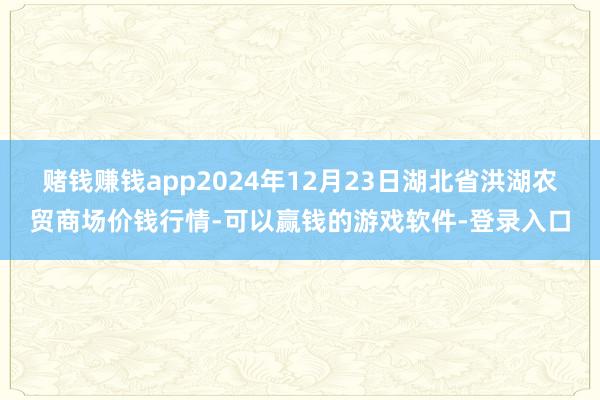 赌钱赚钱app2024年12月23日湖北省洪湖农贸商场价钱行情-可以赢钱的游戏软件-登录入口