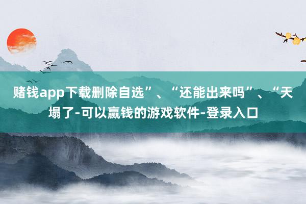 赌钱app下载删除自选”、“还能出来吗”、“天塌了-可以赢钱的游戏软件-登录入口