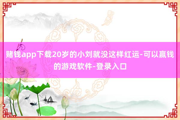 赌钱app下载20岁的小刘就没这样红运-可以赢钱的游戏软件-登录入口