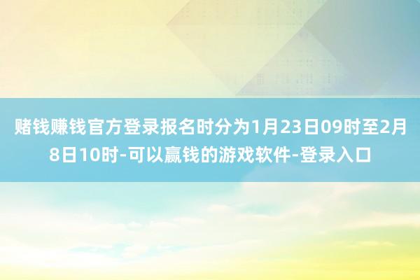 赌钱赚钱官方登录报名时分为1月23日09时至2月8日10时-可以赢钱的游戏软件-登录入口