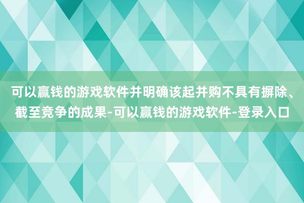 可以赢钱的游戏软件并明确该起并购不具有摒除、截至竞争的成果-可以赢钱的游戏软件-登录入口