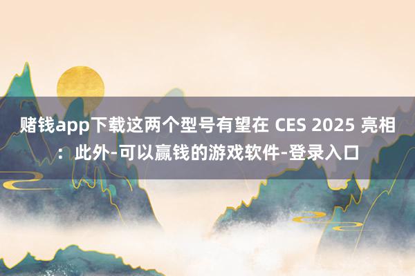 赌钱app下载这两个型号有望在 CES 2025 亮相：　　此外-可以赢钱的游戏软件-登录入口
