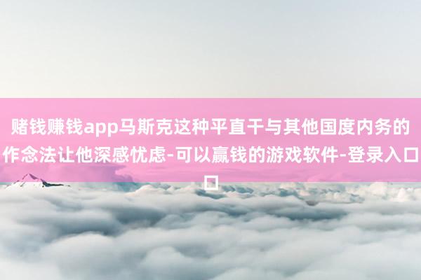 赌钱赚钱app马斯克这种平直干与其他国度内务的作念法让他深感忧虑-可以赢钱的游戏软件-登录入口
