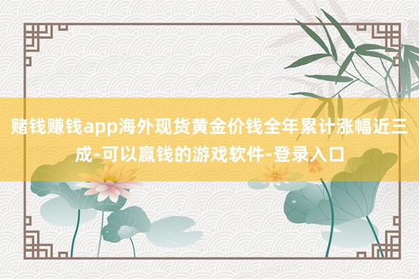 赌钱赚钱app海外现货黄金价钱全年累计涨幅近三成-可以赢钱的游戏软件-登录入口