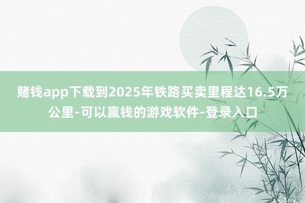 赌钱app下载到2025年铁路买卖里程达16.5万公里-可以赢钱的游戏软件-登录入口