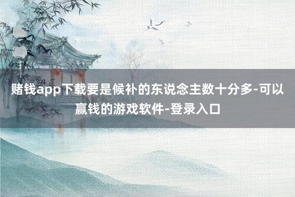 赌钱app下载要是候补的东说念主数十分多-可以赢钱的游戏软件-登录入口