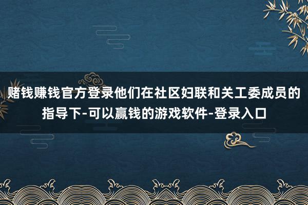 赌钱赚钱官方登录他们在社区妇联和关工委成员的指导下-可以赢钱的游戏软件-登录入口