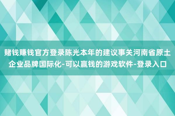 赌钱赚钱官方登录陈光本年的建议事关河南省原土企业品牌国际化-可以赢钱的游戏软件-登录入口