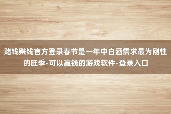 赌钱赚钱官方登录春节是一年中白酒需求最为刚性的旺季-可以赢钱的游戏软件-登录入口