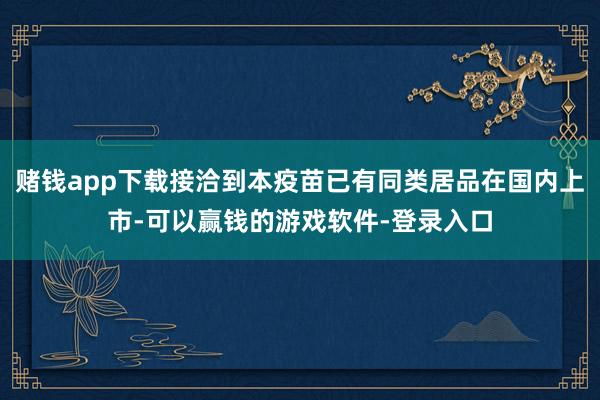 赌钱app下载接洽到本疫苗已有同类居品在国内上市-可以赢钱的游戏软件-登录入口
