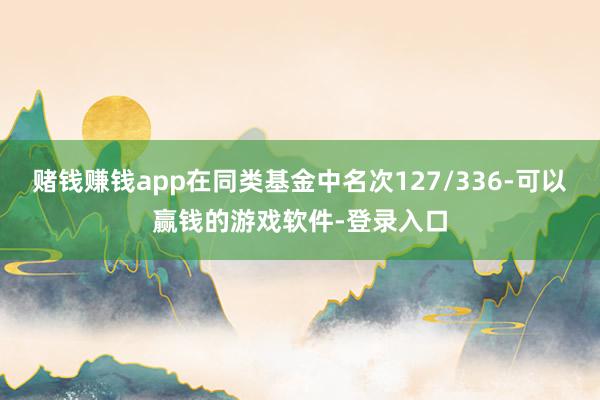 赌钱赚钱app在同类基金中名次127/336-可以赢钱的游戏软件-登录入口