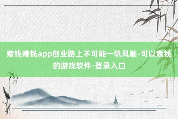 赌钱赚钱app创业路上不可能一帆风顺-可以赢钱的游戏软件-登录入口