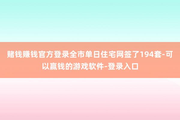 赌钱赚钱官方登录全市单日住宅网签了194套-可以赢钱的游戏软件-登录入口
