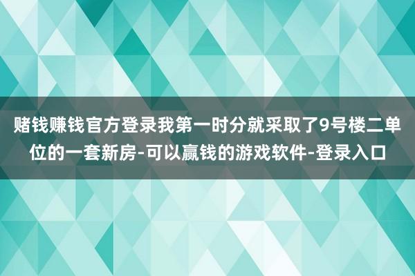 赌钱赚钱官方登录我第一时分就采取了9号楼二单位的一套新房-可以赢钱的游戏软件-登录入口